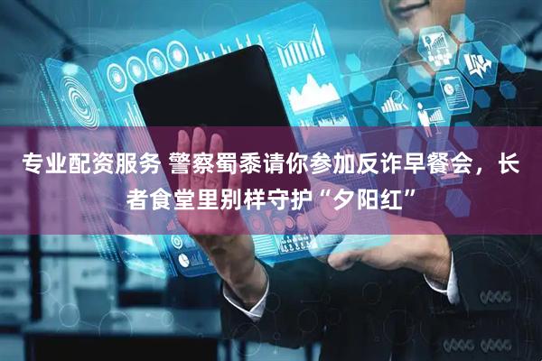 专业配资服务 警察蜀黍请你参加反诈早餐会，长者食堂里别样守护“夕阳红”