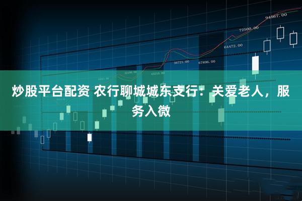炒股平台配资 农行聊城城东支行：关爱老人，服务入微