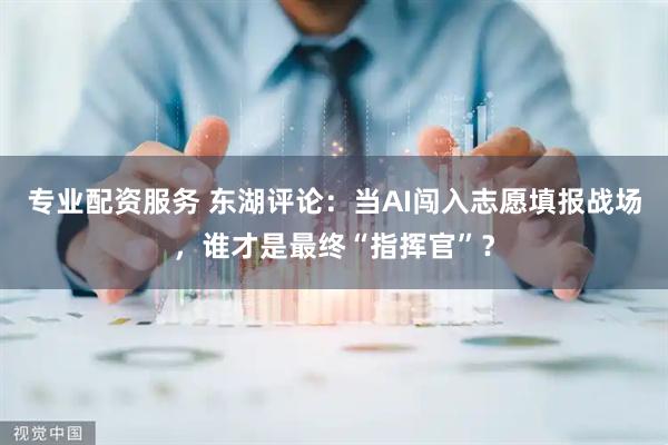 专业配资服务 东湖评论：当AI闯入志愿填报战场，谁才是最终“指挥官”？