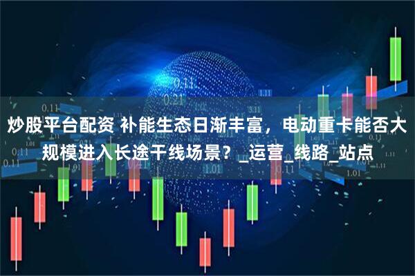 炒股平台配资 补能生态日渐丰富，电动重卡能否大规模进入长途干线场景？_运营_线路_站点