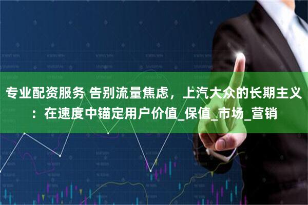 专业配资服务 告别流量焦虑，上汽大众的长期主义：在速度中锚定用户价值_保值_市场_营销
