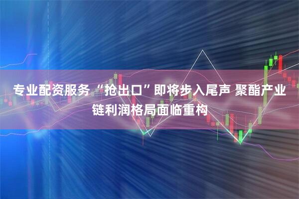 专业配资服务 “抢出口”即将步入尾声 聚酯产业链利润格局面临重构