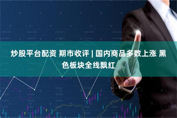 炒股平台配资 期市收评 | 国内商品多数上涨 黑色板块全线飘红