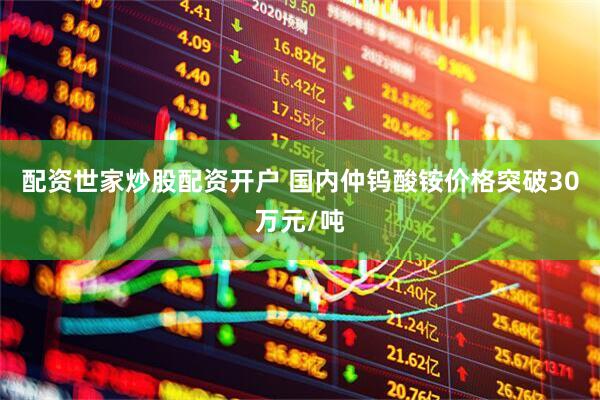 配资世家炒股配资开户 国内仲钨酸铵价格突破30万元/吨