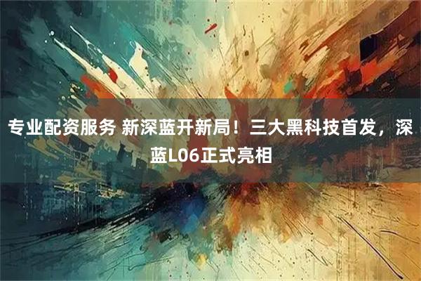 专业配资服务 新深蓝开新局！三大黑科技首发，深蓝L06正式亮相