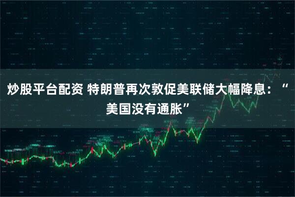 炒股平台配资 特朗普再次敦促美联储大幅降息：“美国没有通胀”