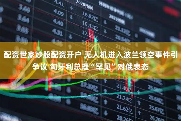 配资世家炒股配资开户 无人机进入波兰领空事件引争议 匈牙利总理“罕见”对俄表态