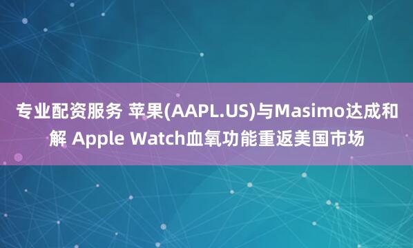 专业配资服务 苹果(AAPL.US)与Masimo达成和解 Apple Watch血氧功能重返美国市场