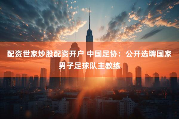 配资世家炒股配资开户 中国足协：公开选聘国家男子足球队主教练