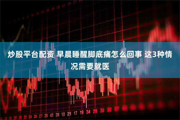 炒股平台配资 早晨睡醒脚底痛怎么回事 这3种情况需要就医