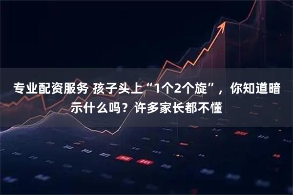 专业配资服务 孩子头上“1个2个旋”，你知道暗示什么吗？许多家长都不懂