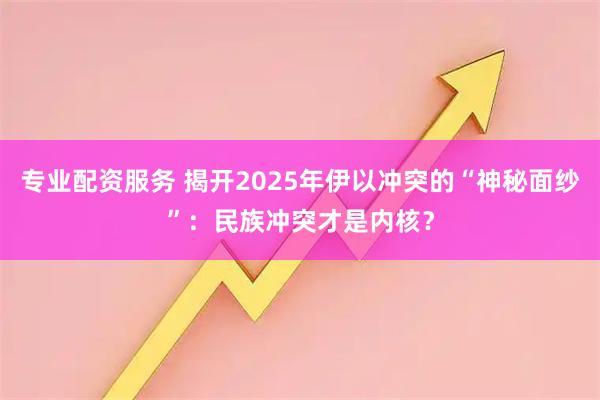 专业配资服务 揭开2025年伊以冲突的“神秘面纱”：民族冲突才是内核？