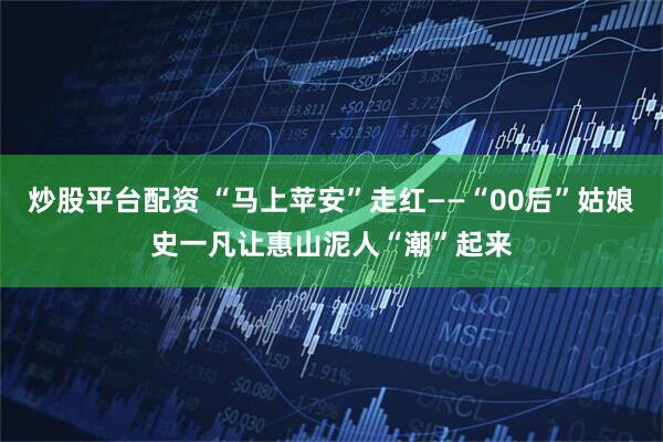 炒股平台配资 “马上苹安”走红——“00后”姑娘史一凡让惠山泥人“潮”起来